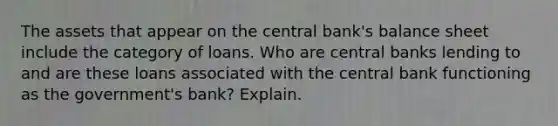 The assets that appear on the central bank's balance sheet include the category of loans. Who are central banks lending to and are these loans associated with the central bank functioning as the government's bank? Explain.