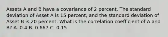 Assets A and B have a covariance of 2 percent. The <a href='https://www.questionai.com/knowledge/kqGUr1Cldy-standard-deviation' class='anchor-knowledge'>standard deviation</a> of Asset A is 15 percent, and the standard deviation of Asset B is 20 percent. What is the correlation coefficient of A and B? A. 0.4 B. 0.667 C. 0.15