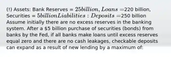 (!) Assets: Bank Reserves = 25 billion, Loans =220 billion, Securities = 5 billion Liabilities: Deposits =250 billion Assume initially there are no excess reserves in the banking system. After a 5 billion purchase of securities (bonds) from banks by the Fed, if all banks make loans until excess reserves equal zero and there are no cash leakages, checkable deposits can expand as a result of new lending by a maximum of: