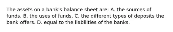 The assets on a bank's balance sheet are: A. the sources of funds. B. the uses of funds. C. the different types of deposits the bank offers. D. equal to the liabilities of the banks.