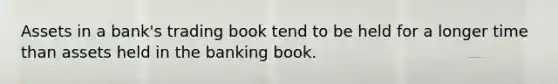 Assets in a bank's trading book tend to be held for a longer time than assets held in the banking book.