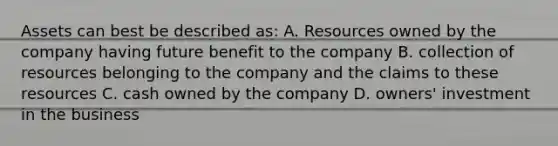 Assets can best be described as: A. Resources owned by the company having future benefit to the company B. collection of resources belonging to the company and the claims to these resources C. cash owned by the company D. owners' investment in the business