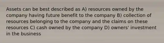 Assets can be best described as A) resources owned by the company having future benefit to the company B) collection of resources belonging to the company and the claims on these resources C) cash owned by the company D) owners' investment in the business