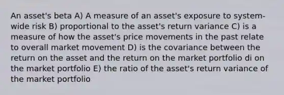 An asset's beta A) A measure of an asset's exposure to system-wide risk B) proportional to the asset's return variance C) is a measure of how the asset's price movements in the past relate to overall market movement D) is the covariance between the return on the asset and the return on the market portfolio di on the market portfolio E) the ratio of the asset's return variance of the market portfolio