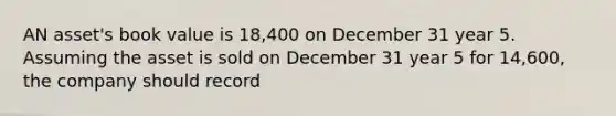 AN asset's book value is 18,400 on December 31 year 5. Assuming the asset is sold on December 31 year 5 for 14,600, the company should record