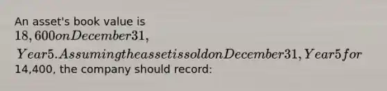 An asset's book value is 18,600 on December 31, Year 5. Assuming the asset is sold on December 31, Year 5 for14,400, the company should record: