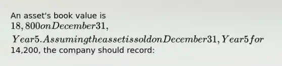 An asset's book value is 18,800 on December 31, Year 5. Assuming the asset is sold on December 31, Year 5 for14,200, the company should record: