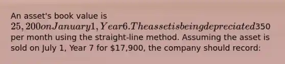 An asset's book value is 25,200 on January 1, Year 6. The asset is being depreciated350 per month using the straight-line method. Assuming the asset is sold on July 1, Year 7 for 17,900, the company should record: