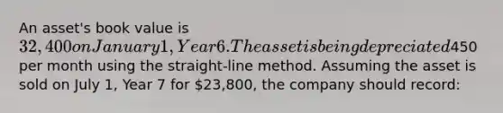 An asset's book value is 32,400 on January 1, Year 6. The asset is being depreciated450 per month using the straight-line method. Assuming the asset is sold on July 1, Year 7 for 23,800, the company should record: