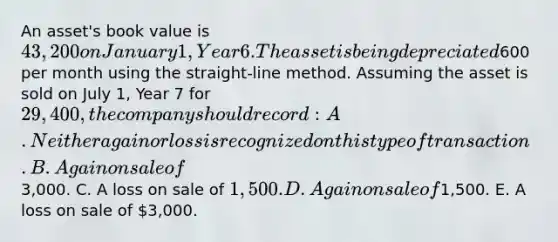 An asset's book value is 43,200 on January 1, Year 6. The asset is being depreciated600 per month using the straight-line method. Assuming the asset is sold on July 1, Year 7 for 29,400, the company should record: A. Neither a gain or loss is recognized on this type of transaction. B. A gain on sale of3,000. C. A loss on sale of 1,500. D. A gain on sale of1,500. E. A loss on sale of 3,000.