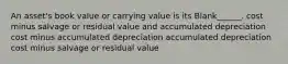 An asset's book value or carrying value is its Blank______. cost minus salvage or residual value and accumulated depreciation cost minus accumulated depreciation accumulated depreciation cost minus salvage or residual value