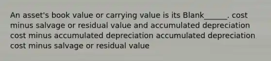 An asset's book value or carrying value is its Blank______. cost minus salvage or residual value and accumulated depreciation cost minus accumulated depreciation accumulated depreciation cost minus salvage or residual value