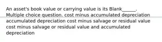 An asset's book value or carrying value is its Blank______. Multiple choice question. cost minus accumulated depreciation accumulated depreciation cost minus salvage or residual value cost minus salvage or residual value and accumulated depreciation