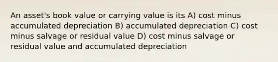 An asset's book value or carrying value is its A) cost minus accumulated depreciation B) accumulated depreciation C) cost minus salvage or residual value D) cost minus salvage or residual value and accumulated depreciation