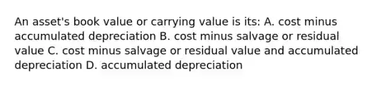 An asset's book value or carrying value is its: A. cost minus accumulated depreciation B. cost minus salvage or residual value C. cost minus salvage or residual value and accumulated depreciation D. accumulated depreciation