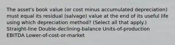 The asset's book value (or cost minus accumulated depreciation) must equal its residual (salvage) value at the end of its useful life using which depreciation method? (Select all that apply.) Straight-line Double-declining-balance Units-of-production EBITDA Lower-of-cost-or-market