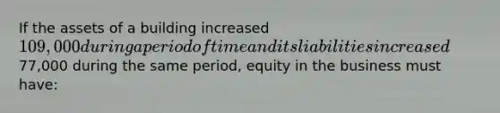 If the assets of a building increased 109,000 during a period of time and its liabilities increased77,000 during the same period, equity in the business must have: