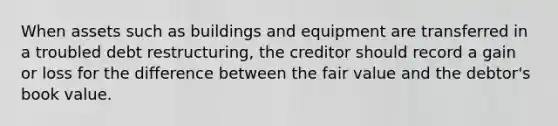 When assets such as buildings and equipment are transferred in a troubled debt restructuring, the creditor should record a gain or loss for the difference between the fair value and the debtor's book value.