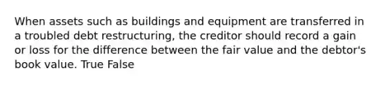 When assets such as buildings and equipment are transferred in a troubled debt restructuring, the creditor should record a gain or loss for the difference between the fair value and the debtor's book value. True False