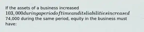 If the assets of a business increased 103,000 during a period of time and its liabilities increased74,000 during the same period, equity in the business must have: