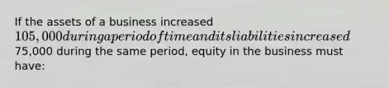 If the assets of a business increased 105,000 during a period of time and its liabilities increased75,000 during the same period, equity in the business must have: