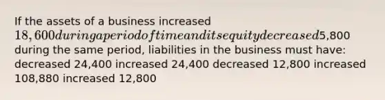 If the assets of a business increased 18,600 during a period of time and its equity decreased5,800 during the same period, liabilities in the business must have: decreased 24,400 increased 24,400 decreased 12,800 increased 108,880 increased 12,800