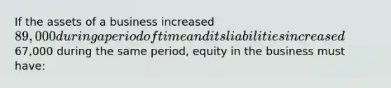 If the assets of a business increased 89,000 during a period of time and its liabilities increased67,000 during the same period, equity in the business must have: