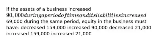 If the assets of a business increased 90,000 during a period of time and its liabilities increased69,000 during the same period, equity in the business must have: decreased 159,000 increased 90,000 decreased 21,000 increased 159,000 increased 21,000