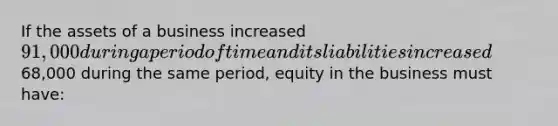 If the assets of a business increased 91,000 during a period of time and its liabilities increased68,000 during the same period, equity in the business must have: