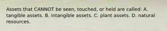 Assets that CANNOT be​ seen, touched, or held are​ called: A. tangible assets. B. intangible assets. C. plant assets. D. natural resources.