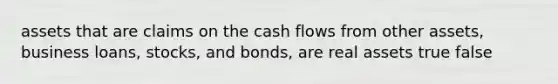 assets that are claims on the cash flows from other assets, business loans, stocks, and bonds, are real assets true false