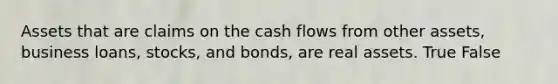 Assets that are claims on the cash flows from other assets, business loans, stocks, and bonds, are real assets. True False