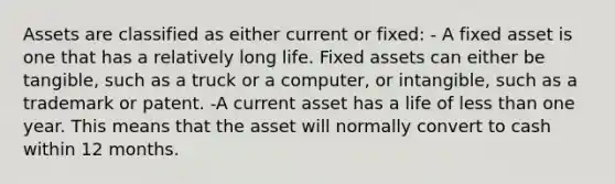 Assets are classified as either current or fixed: - A fixed asset is one that has a relatively long life. Fixed assets can either be tangible, such as a truck or a computer, or intangible, such as a trademark or patent. -A current asset has a life of less than one year. This means that the asset will normally convert to cash within 12 months.