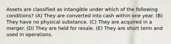 Assets are classified as intangible under which of the following conditions? (A) They are converted into cash within one year. (B) They have no physical substance. (C) They are acquired in a merger. (D) They are held for resale. (E) They are short term and used in operations.