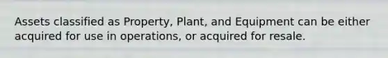 Assets classified as Property, Plant, and Equipment can be either acquired for use in operations, or acquired for resale.