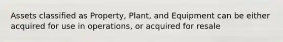 Assets classified as Property, Plant, and Equipment can be either acquired for use in operations, or acquired for resale