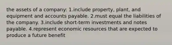 the assets of a company: 1.include property, plant, and equipment and accounts payable. 2.must equal the liabilities of the company. 3.include short-term investments and notes payable. 4.represent economic resources that are expected to produce a future benefit