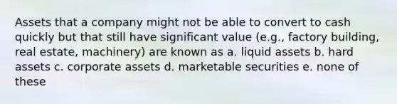 Assets that a company might not be able to convert to cash quickly but that still have significant value (e.g., factory building, real estate, machinery) are known as a. liquid assets b. hard assets c. corporate assets d. marketable securities e. none of these