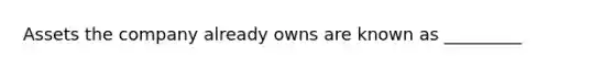 Assets the company already owns are known as _________