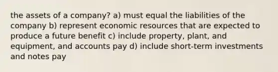 the assets of a company? a) must equal the liabilities of the company b) represent economic resources that are expected to produce a future benefit c) include property, plant, and equipment, and accounts pay d) include short-term investments and notes pay