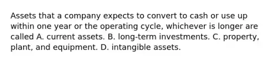 Assets that a company expects to convert to cash or use up within one year or the operating cycle, whichever is longer are called A. current assets. B. long-term investments. C. property, plant, and equipment. D. intangible assets.