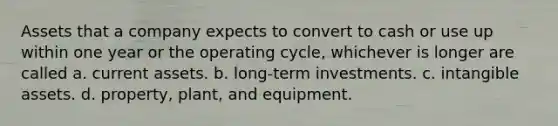 Assets that a company expects to convert to cash or use up within one year or the operating cycle, whichever is longer are called a. current assets. b. long-term investments. c. intangible assets. d. property, plant, and equipment.