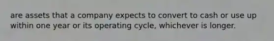 are assets that a company expects to convert to cash or use up within one year or its operating cycle, whichever is longer.