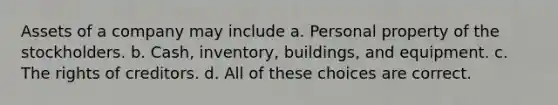 Assets of a company may include a. Personal property of the stockholders. b. Cash, inventory, buildings, and equipment. c. The rights of creditors. d. All of these choices are correct.