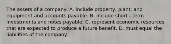 The assets of a company: A. include property, plant, and equipment and accounts payable. B. include short - term investments and notes payable. C. represent economic resources that are expected to produce a future benefit. D. must equal the liabilities of the company.