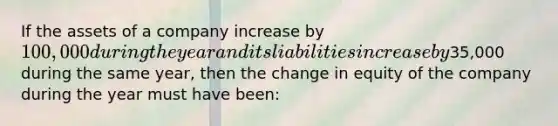 If the assets of a company increase by 100,000 during the year and its liabilities increase by35,000 during the same year, then the change in equity of the company during the year must have been: