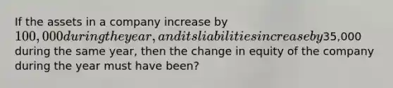 If the assets in a company increase by 100,000 during the year, and its liabilities increase by35,000 during the same year, then the change in equity of the company during the year must have been?