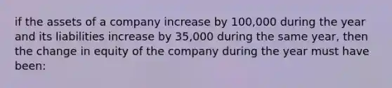 if the assets of a company increase by 100,000 during the year and its liabilities increase by 35,000 during the same year, then the change in equity of the company during the year must have been: