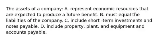 The assets of a company: A. represent economic resources that are expected to produce a future benefit. B. must equal the liabilities of the company. C. include short -term investments and notes payable. D. include property, plant, and equipment and accounts payable.