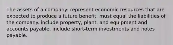 The assets of a company: represent economic resources that are expected to produce a future benefit. must equal the liabilities of the company. include property, plant, and equipment and accounts payable. include short-term investments and notes payable.